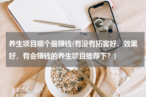 养生项目哪个最赚钱(有没有拓客好，效果好，有会赚钱的养生项目推荐下？)