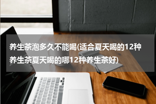 养生茶泡多久不能喝(适合夏天喝的12种养生茶夏天喝的哪12种养生茶好)