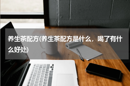 养生茶配方(养生茶配方是什么，喝了有什么好处)