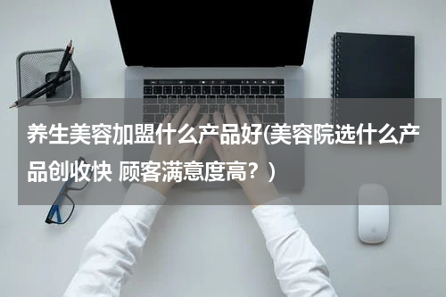 养生美容加盟什么产品好(美容院选什么产品创收快 顾客满意度高？)