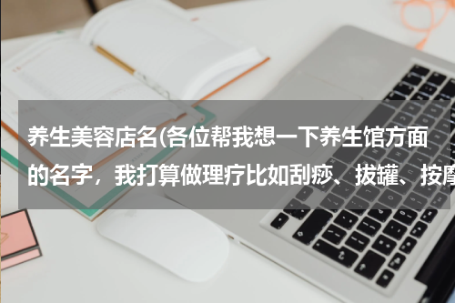 养生美容店名(各位帮我想一下养生馆方面的名字，我打算做理疗比如刮痧、拔罐、按摩等。)