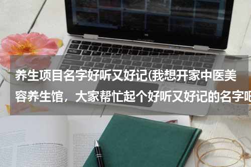 养生项目名字好听又好记(我想开家中医美容养生馆，大家帮忙起个好听又好记的名字吧！我想到的名字是《灵动中医美容养生馆》不知道怎么样？)