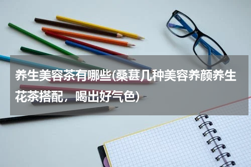 养生美容茶有哪些(桑葚几种美容养颜养生花茶搭配，喝出好气色)