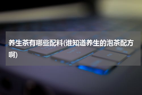 养生茶有哪些配料(谁知道养生的泡茶配方啊)