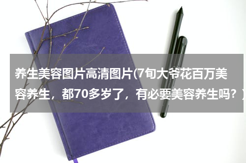 养生美容图片高清图片(7旬大爷花百万美容养生，都70多岁了，有必要美容养生吗？)