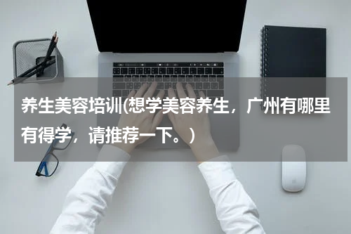 养生美容培训(想学美容养生，广州有哪里有得学，请推荐一下。)