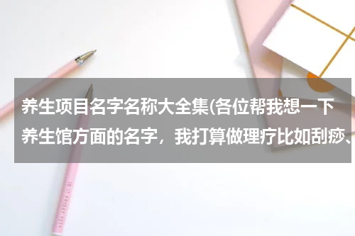 养生项目名字名称大全集(各位帮我想一下养生馆方面的名字，我打算做理疗比如刮痧、拔罐、按摩等。)