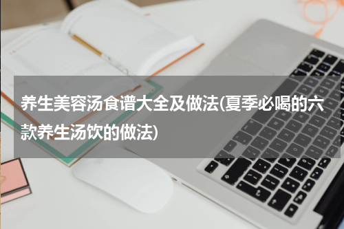养生美容汤食谱大全及做法(夏季必喝的六款养生汤饮的做法)