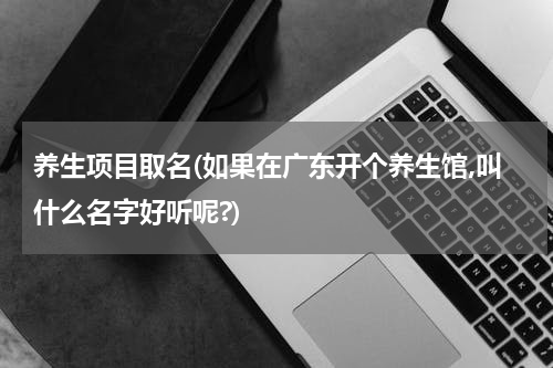 养生项目取名(如果在广东开个养生馆,叫什么名字好听呢?)