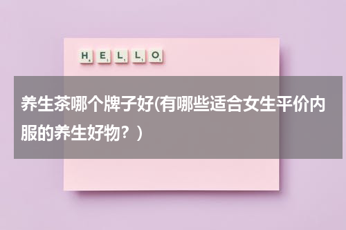 养生茶哪个牌子好(有哪些适合女生平价内服的养生好物？)