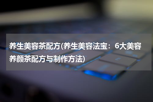 养生美容茶配方(养生美容法宝：6大美容养颜茶配方与制作方法)