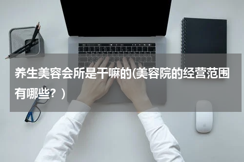 养生美容会所是干嘛的(美容院的经营范围有哪些？)