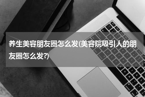 养生美容朋友圈怎么发(美容院吸引人的朋友圈怎么发?)