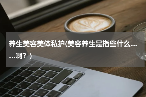 养生美容美体私护(美容养生是指些什么……啊？)