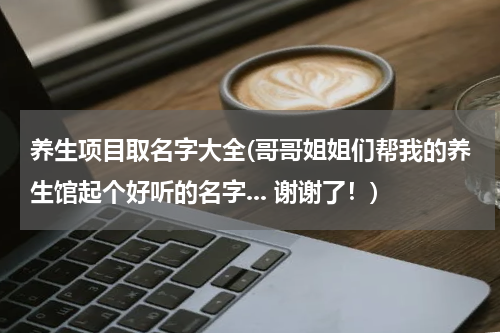 养生项目取名字大全(哥哥姐姐们帮我的养生馆起个好听的名字... 谢谢了！)