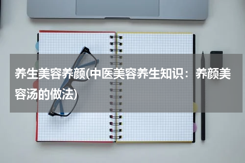 养生美容养颜(中医美容养生知识：养颜美容汤的做法)