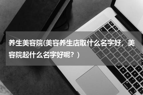 养生美容院(美容养生店取什么名字好，美容院起什么名字好呢？)