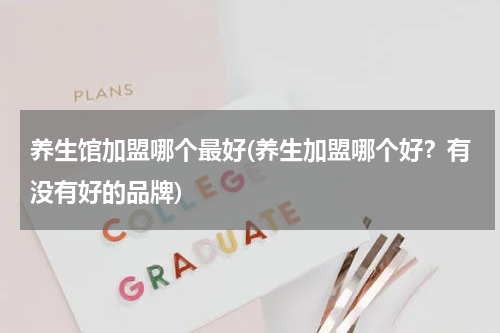 养生馆加盟哪个最好(养生加盟哪个好？有没有好的品牌)