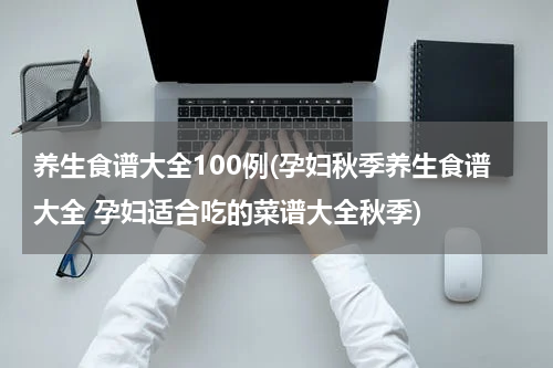 养生食谱大全100例(孕妇秋季养生食谱大全 孕妇适合吃的菜谱大全秋季)