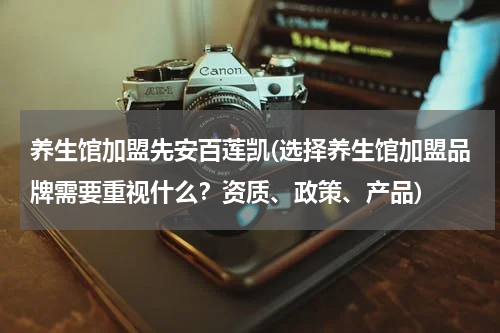 养生馆加盟先安百莲凯(选择养生馆加盟品牌需要重视什么？资质、政策、产品)