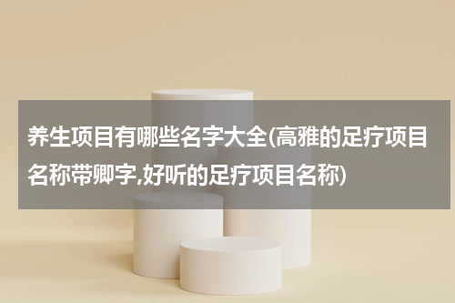 养生项目有哪些名字大全(高雅的足疗项目名称带卿字,好听的足疗项目名称)