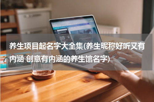 养生项目起名字大全集(养生昵称好听又有内涵 创意有内涵的养生馆名字)