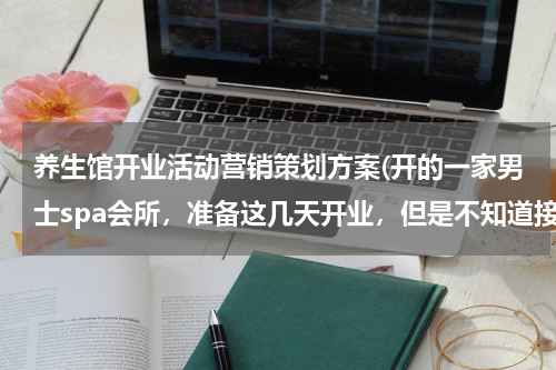 养生馆开业活动营销策划方案(开的一家男士spa会所，准备这几天开业，但是不知道接下来这个营销方案怎么整！ 求帮忙)