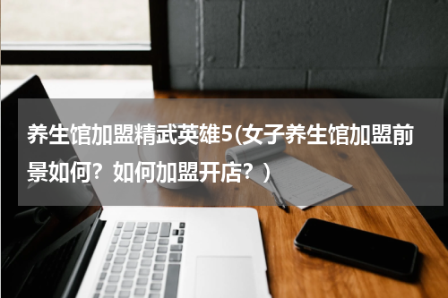 养生馆加盟精武英雄5(女子养生馆加盟前景如何？如何加盟开店？)