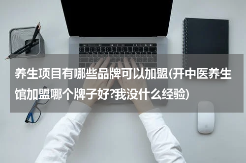 养生项目有哪些品牌可以加盟(开中医养生馆加盟哪个牌子好?我没什么经验)