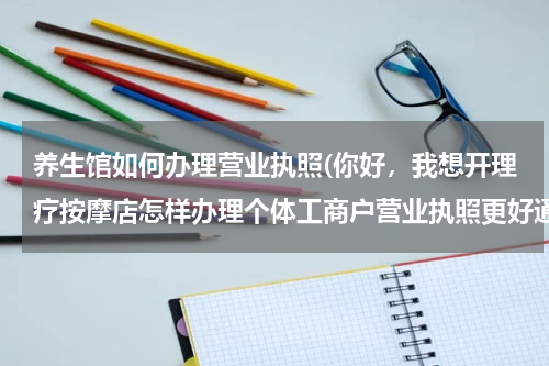 养生馆如何办理营业执照(你好，我想开理疗按摩店怎样办理个体工商户营业执照更好通过)