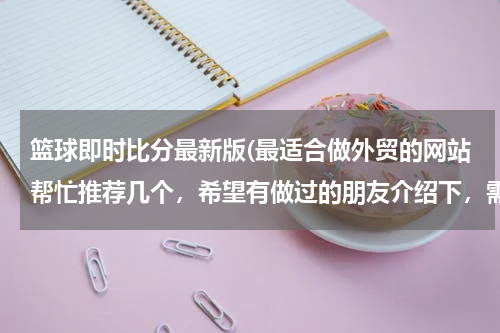 篮球即时比分最新版(最适合做外贸的网站帮忙推荐几个，希望有做过的朋友介绍下，需要国际性的，可以综合类的也可以食品类为主)