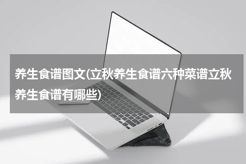 养生食谱图文(立秋养生食谱六种菜谱立秋养生食谱有哪些)