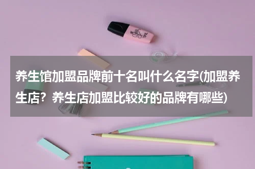 养生馆加盟品牌前十名叫什么名字(加盟养生店？养生店加盟比较好的品牌有哪些)