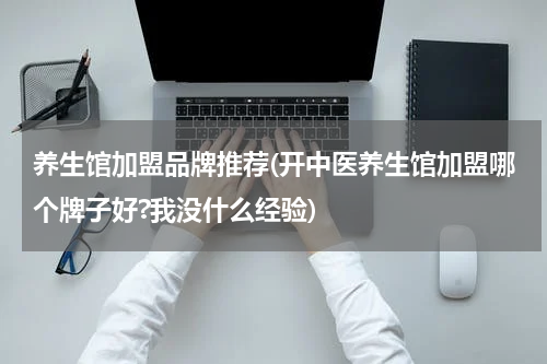 养生馆加盟品牌推荐(开中医养生馆加盟哪个牌子好?我没什么经验)