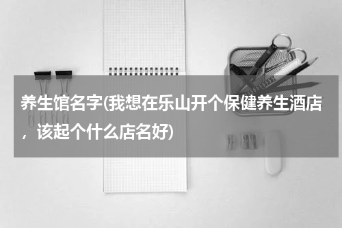 养生馆名字(我想在乐山开个保健养生酒店，该起个什么店名好)