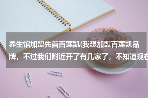 养生馆加盟先首百莲凯(我想加盟百莲凯品牌，不过我们附近开了有几家了，不知道现在开还有没有竞争优势呢？)