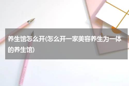 养生馆怎么开(怎么开一家美容养生为一体的养生馆)