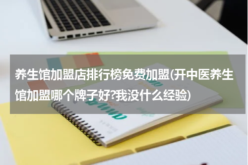 养生馆加盟店排行榜免费加盟(开中医养生馆加盟哪个牌子好?我没什么经验)
