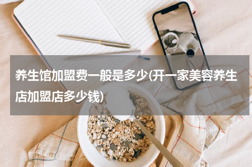 养生馆加盟费一般是多少(开一家美容养生店加盟店多少钱)