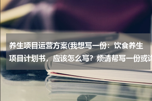 养生项目运营方案(我想写一份：饮食养生项目计划书，应该怎么写？烦请帮写一份或详细点教写。。。感谢！)