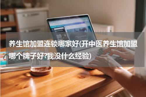 养生馆加盟连锁哪家好(开中医养生馆加盟哪个牌子好?我没什么经验)