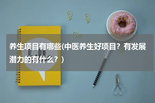 养生项目有哪些(中医养生好项目？有发展潜力的有什么？)