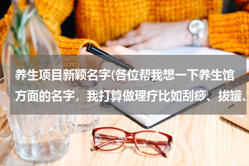 养生项目新颖名字(各位帮我想一下养生馆方面的名字，我打算做理疗比如刮痧、拔罐、按摩等。)