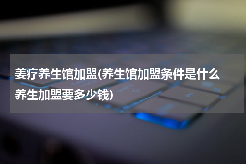 姜疗养生馆加盟(养生馆加盟条件是什么 养生加盟要多少钱)