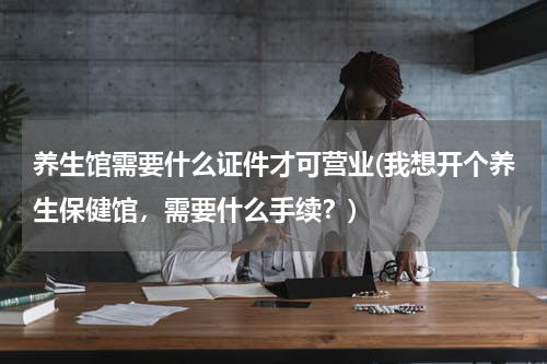 养生馆需要什么证件才可营业(我想开个养生保健馆，需要什么手续？)