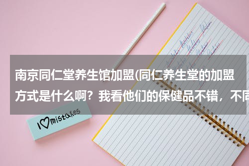 南京同仁堂养生馆加盟(同仁养生堂的加盟方式是什么啊？我看他们的保健品不错，不同层次的人群都能享用，无任何副作用，很好？)
