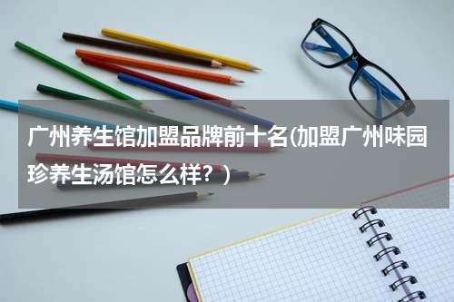 广州养生馆加盟品牌前十名(加盟广州味园珍养生汤馆怎么样？)