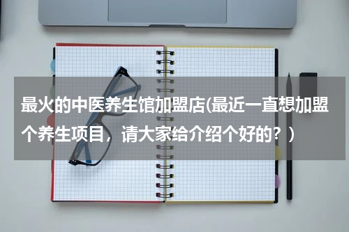 最火的中医养生馆加盟店(最近一直想加盟个养生项目，请大家给介绍个好的？)