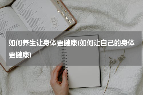 如何养生让身体更健康(如何让自己的身体更健康)