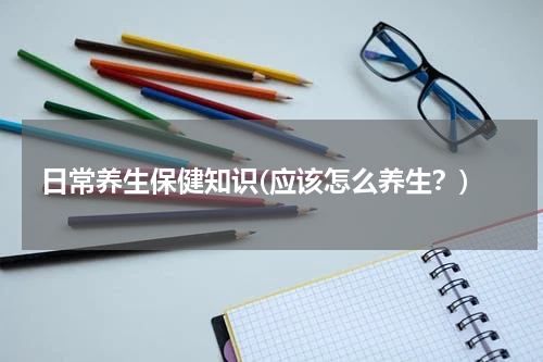 日常养生保健知识(应该怎么养生？)